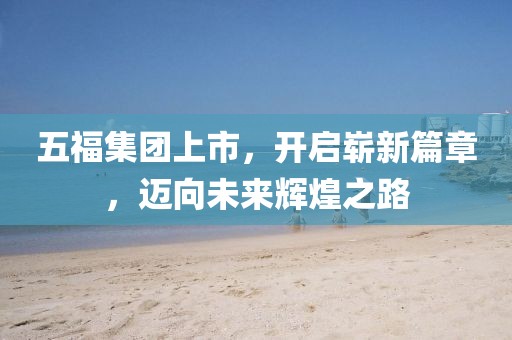 五福集团上市，开启崭新篇章，迈向未来辉煌之路