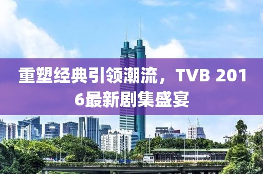 重塑经典引领潮流，TVB 2016最新剧集盛宴