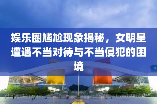 娱乐圈尴尬现象揭秘，女明星遭遇不当对待与不当侵犯的困境