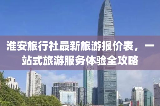 淮安旅行社最新旅游报价表，一站式旅游服务体验全攻略