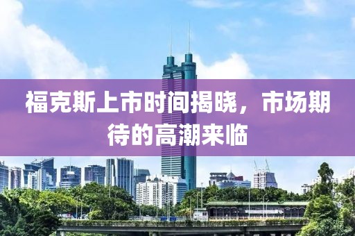 福克斯上市时间揭晓，市场期待的高潮来临
