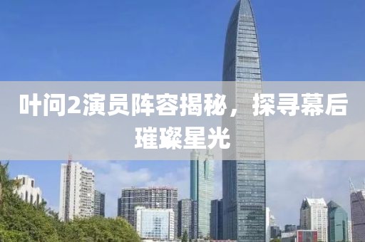叶问2演员阵容揭秘，探寻幕后璀璨星光