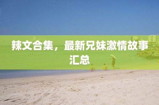 辣文合集，最新兄妹激情故事汇总