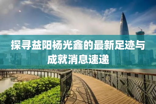 探寻益阳杨光鑫的最新足迹与成就消息速递