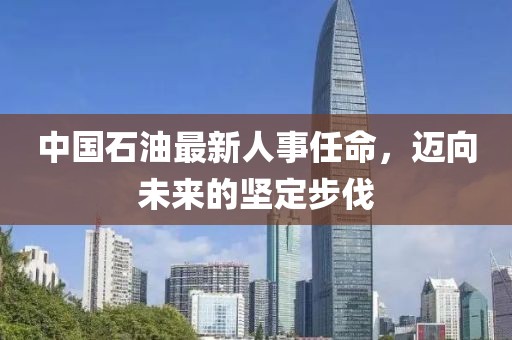 中国石油最新人事任命，迈向未来的坚定步伐
