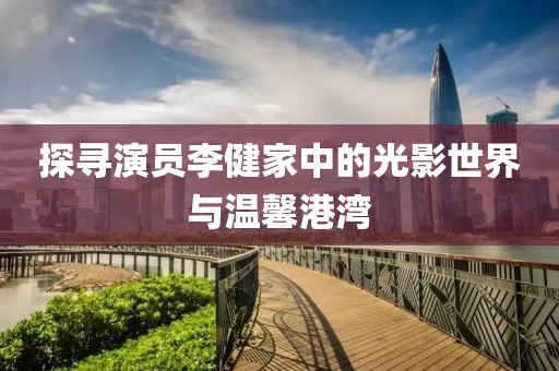 探寻演员李健家中的光影世界与温馨港湾