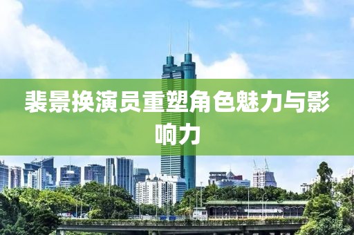 裴景换演员重塑角色魅力与影响力