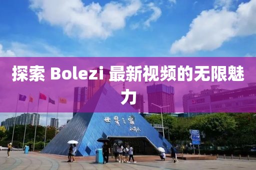 探索 Bolezi 最新视频的无限魅力