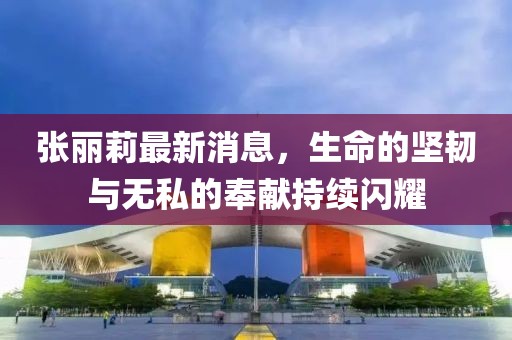 张丽莉最新消息，生命的坚韧与无私的奉献持续闪耀