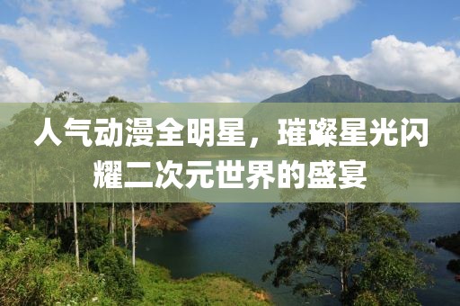 人气动漫全明星，璀璨星光闪耀二次元世界的盛宴