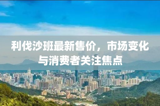 利伐沙班最新售价，市场变化与消费者关注焦点