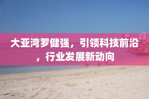 大亚湾罗健强，引领科技前沿，行业发展新动向