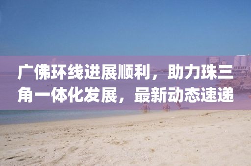 广佛环线进展顺利，助力珠三角一体化发展，最新动态速递