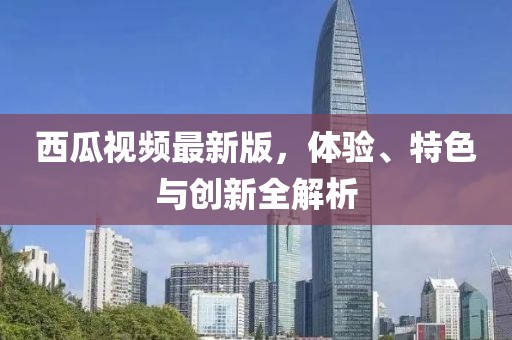 西瓜视频最新版，体验、特色与创新全解析