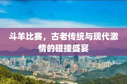 斗羊比赛，古老传统与现代激情的碰撞盛宴