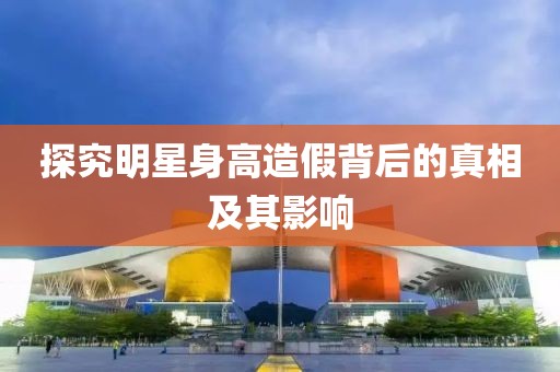 探究明星身高造假背后的真相及其影响