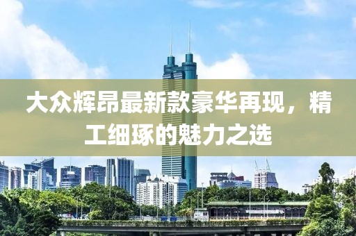 大众辉昂最新款豪华再现，精工细琢的魅力之选