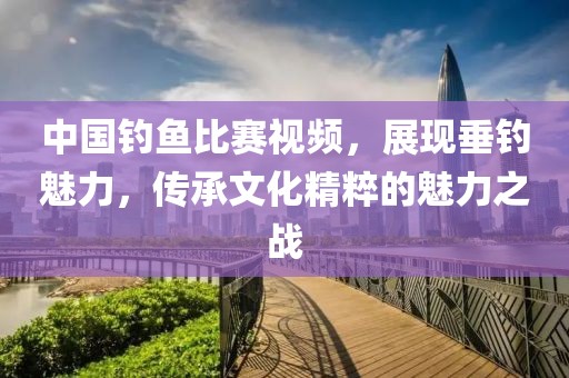 中国钓鱼比赛视频，展现垂钓魅力，传承文化精粹的魅力之战