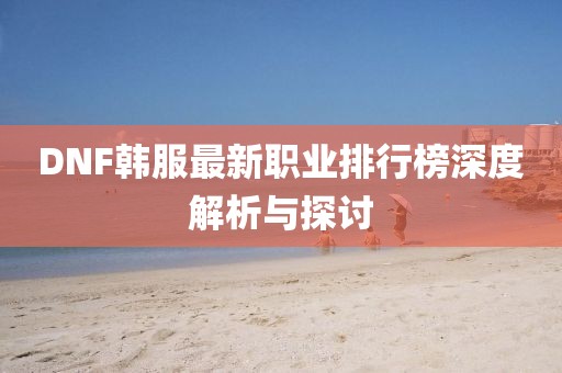 DNF韩服最新职业排行榜深度解析与探讨