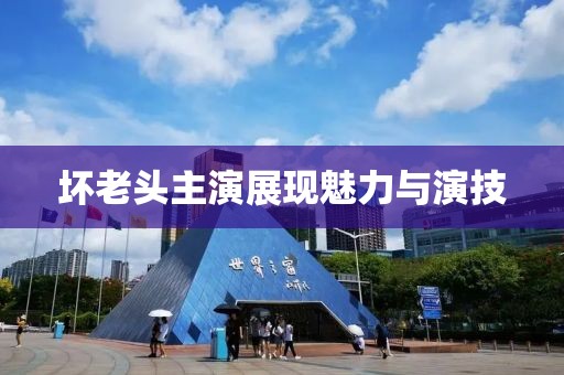 坏老头主演展现魅力与演技