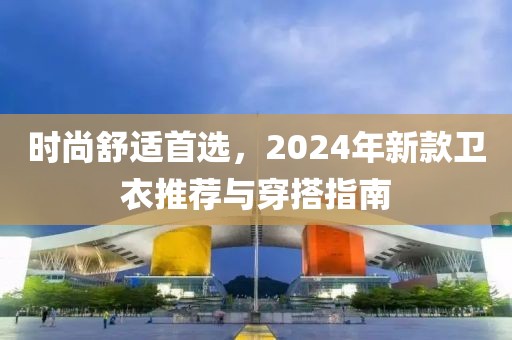 时尚舒适首选，2024年新款卫衣推荐与穿搭指南
