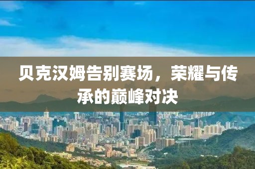 贝克汉姆告别赛场，荣耀与传承的巅峰对决