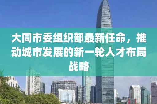 大同市委组织部最新任命，推动城市发展的新一轮人才布局战略